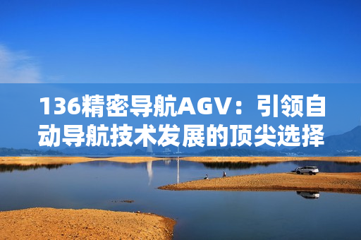 136精密导航AGV：引领自动导航技术发展的顶尖选择