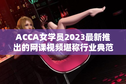 ACCA女学员2023最新推出的网课视频堪称行业典范！