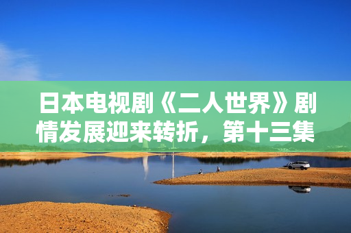 日本电视剧《二人世界》剧情发展迎来转折，第十三集剧透爆料！