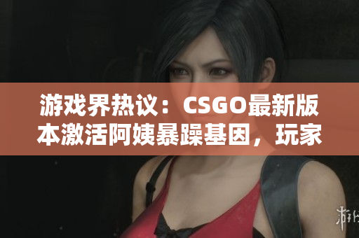 游戏界热议：CSGO最新版本激活阿姨暴躁基因，玩家反馈如何？