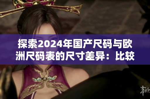 探索2024年国产尺码与欧洲尺码表的尺寸差异：比较与分析