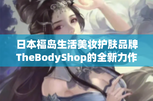 日本福岛生活美妆护肤品牌TheBodyShop的全新力作