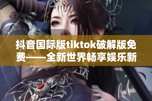 抖音国际版tiktok破解版免费——全新世界畅享娱乐新体验