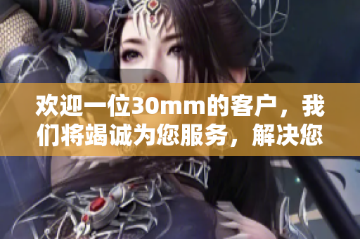 欢迎一位30mm的客户，我们将竭诚为您服务，解决您的需求