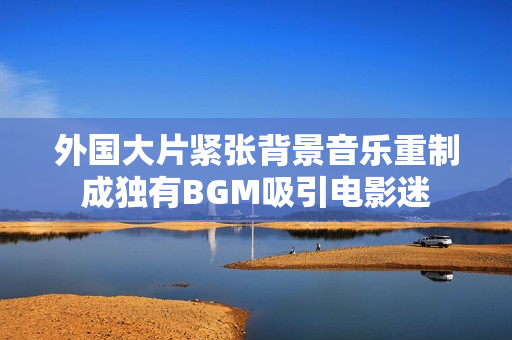 外国大片紧张背景音乐重制成独有BGM吸引电影迷