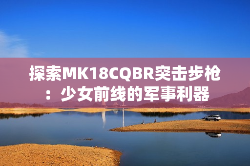 探索MK18CQBR突击步枪：少女前线的军事利器