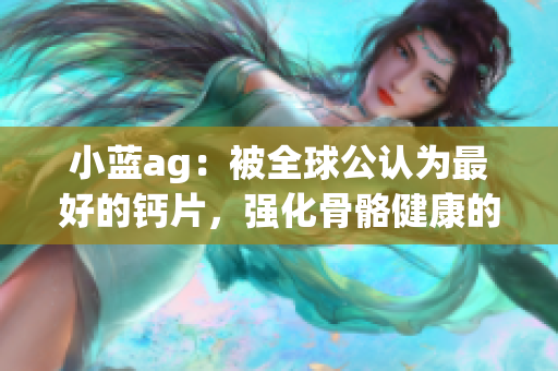 小蓝ag：被全球公认为最好的钙片，强化骨骼健康的首选