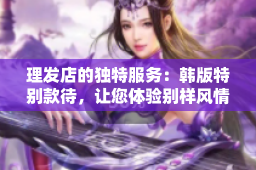 理发店的独特服务：韩版特别款待，让您体验别样风情