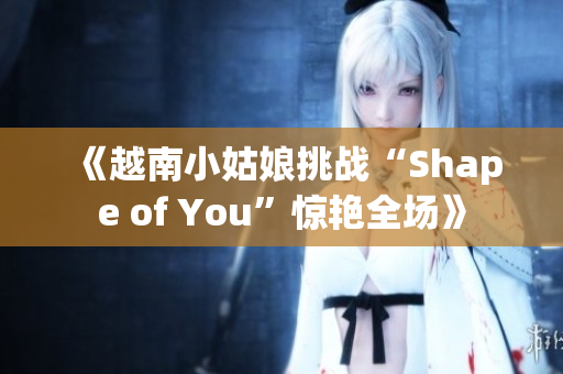 《越南小姑娘挑战“Shape of You”惊艳全场》