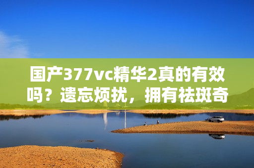 国产377vc精华2真的有效吗？遗忘烦扰，拥有祛斑奇效