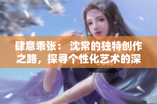 肆意乖张： 沈常的独特创作之路，探寻个性化艺术的深刻内涵