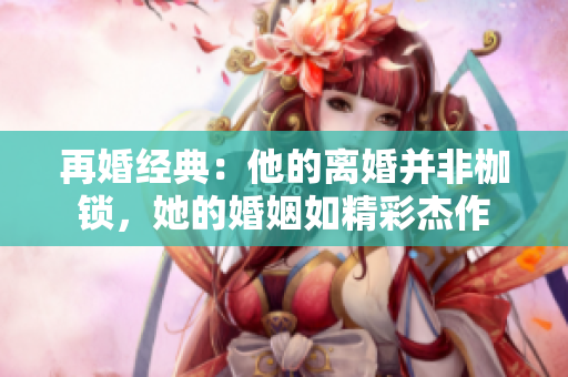 再婚经典：他的离婚并非枷锁，她的婚姻如精彩杰作