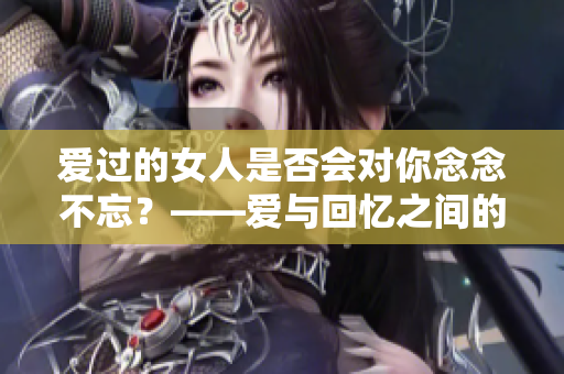 爱过的女人是否会对你念念不忘？——爱与回忆之间的关联