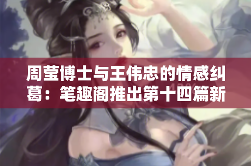 周莹博士与王伟忠的情感纠葛：笔趣阁推出第十四篇新作