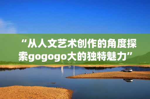 “从人文艺术创作的角度探索gogogo大的独特魅力”