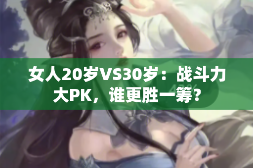 女人20岁VS30岁：战斗力大PK，谁更胜一筹？