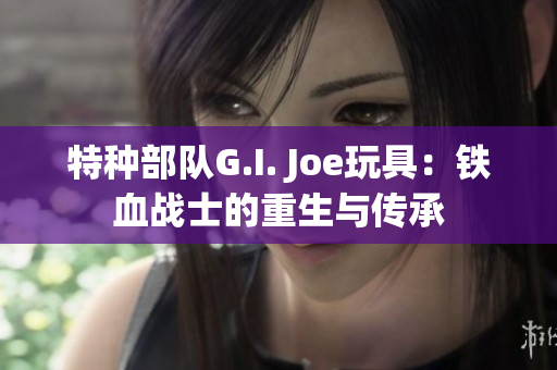 特种部队G.I. Joe玩具：铁血战士的重生与传承