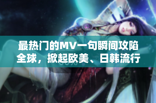 最热门的MV一句瞬间攻陷全球，掀起欧美、日韩流行音乐热潮！