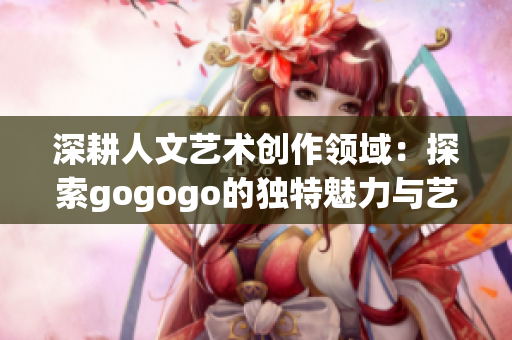 深耕人文艺术创作领域：探索gogogo的独特魅力与艺术价值