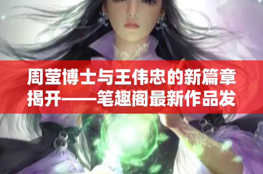 周莹博士与王伟忠的新篇章揭开——笔趣阁最新作品发布