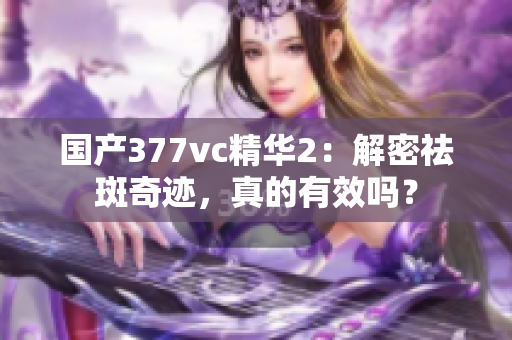 国产377vc精华2：解密祛斑奇迹，真的有效吗？