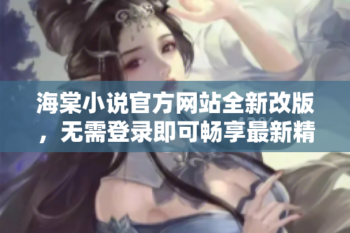 海棠小说官方网站全新改版，无需登录即可畅享最新精彩小说资源