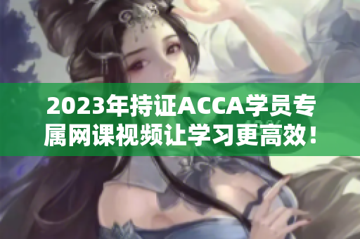 2023年持证ACCA学员专属网课视频让学习更高效！