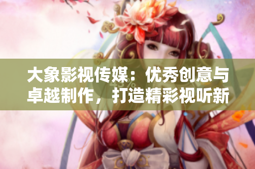 大象影视传媒：优秀创意与卓越制作，打造精彩视听新体验