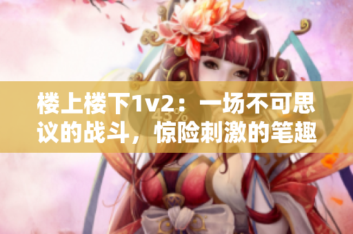 楼上楼下1v2：一场不可思议的战斗，惊险刺激的笔趣阁故事！