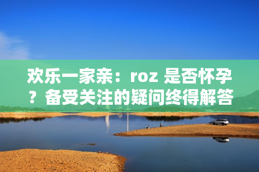 欢乐一家亲：roz 是否怀孕？备受关注的疑问终得解答