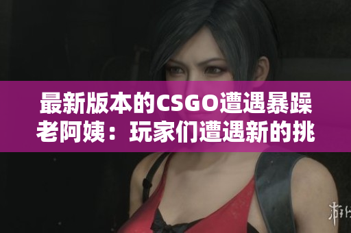 最新版本的CSGO遭遇暴躁老阿姨：玩家们遭遇新的挑战