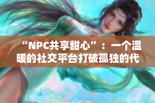 “NPC共享甜心”：一个温暖的社交平台打破孤独的代价