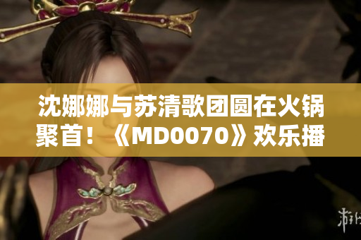 沈娜娜与苏清歌团圆在火锅聚首！《MD0070》欢乐播放