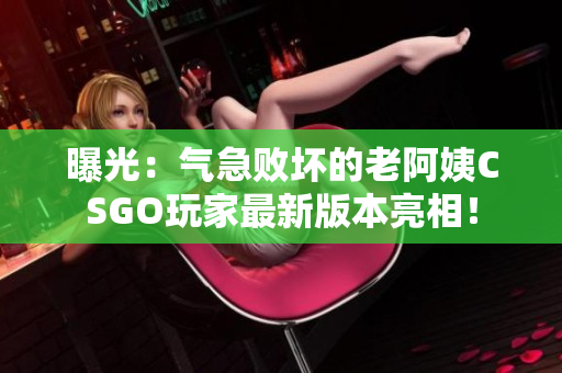 曝光：气急败坏的老阿姨CSGO玩家最新版本亮相！