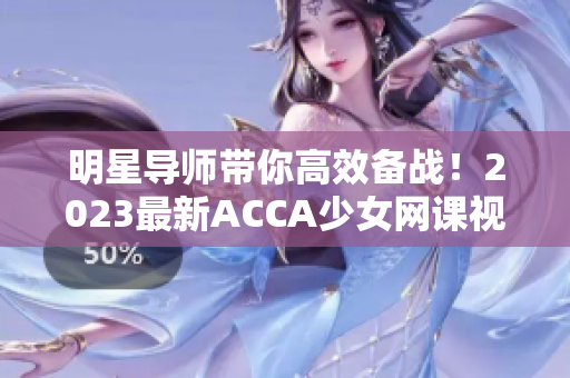 明星导师带你高效备战！2023最新ACCA少女网课视频大揭秘