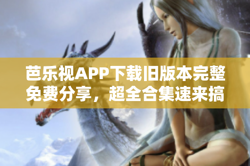 芭乐视APP下载旧版本完整免费分享，超全合集速来搞定！