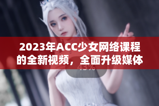 2023年ACC少女网络课程的全新视频，全面升级媒体技术与学习体验