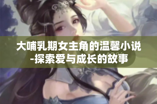 大哺乳期女主角的温馨小说-探索爱与成长的故事