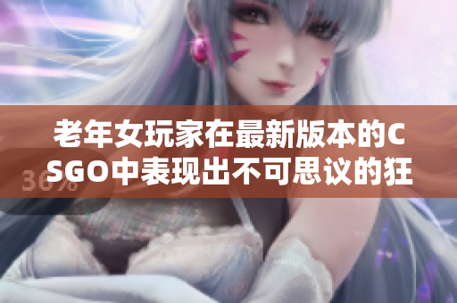 老年女玩家在最新版本的CSGO中表现出不可思议的狂暴之势