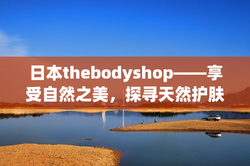 日本thebodyshop——享受自然之美，探寻天然护肤之道