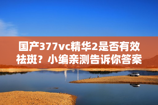 国产377vc精华2是否有效祛斑？小编亲测告诉你答案