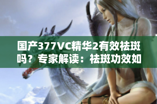 国产377VC精华2有效祛斑吗？专家解读：祛斑功效如何？