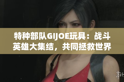 特种部队GIJOE玩具：战斗英雄大集结，共同拯救世界！