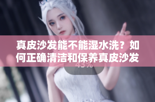 真皮沙发能不能湿水洗？如何正确清洁和保养真皮沙发？