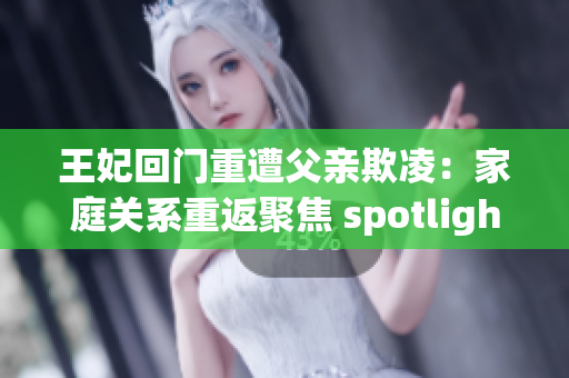 王妃回门重遭父亲欺凌：家庭关系重返聚焦 spotlight