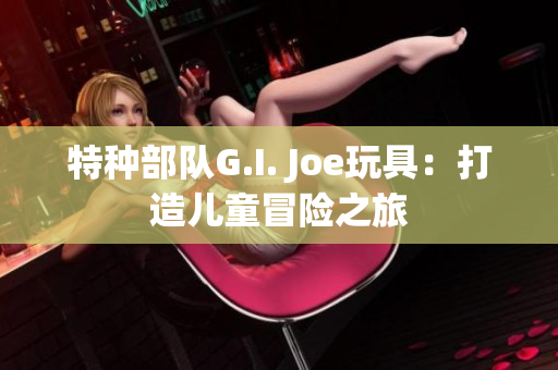 特种部队G.I. Joe玩具：打造儿童冒险之旅