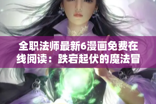 全职法师最新6漫画免费在线阅读：跌宕起伏的魔法冒险故事！