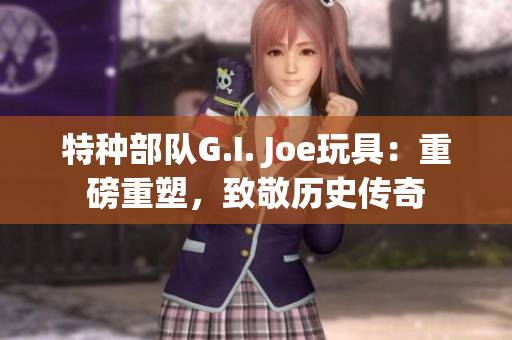 特种部队G.I. Joe玩具：重磅重塑，致敬历史传奇