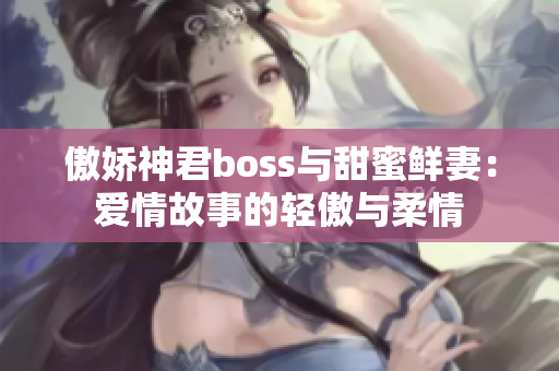 傲娇神君boss与甜蜜鲜妻：爱情故事的轻傲与柔情