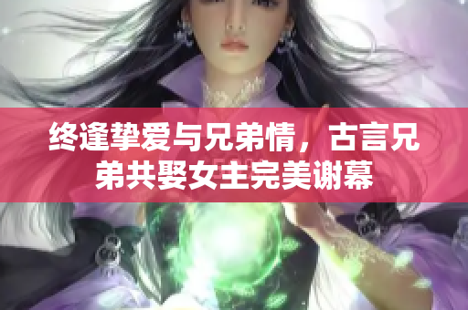 终逢挚爱与兄弟情，古言兄弟共娶女主完美谢幕